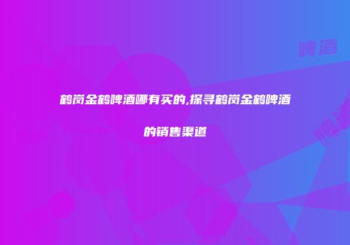 鹤岗金鹤啤酒哪有买的,探寻鹤岗金鹤啤酒的销售渠道