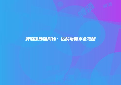 啤酒保质期揭秘：选购与储存全攻略