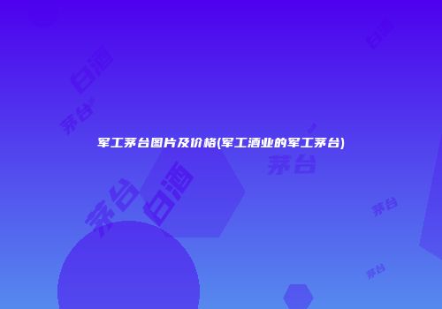 军工茅台图片及价格(军工酒业的军工茅台)