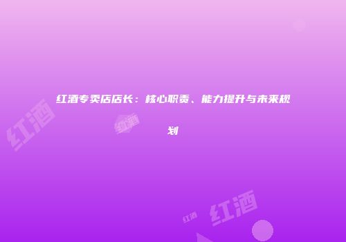 红酒专卖店店长：核心职责、能力提升与未来规划