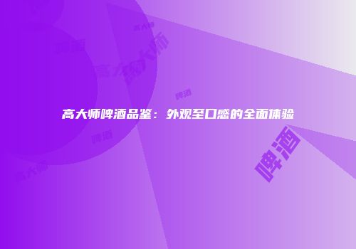高大师啤酒品鉴：外观至口感的全面体验
