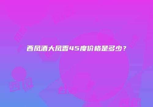 西凤酒大凤香45度价格是多少？