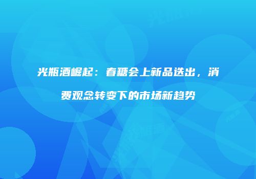 光瓶酒崛起：春糖会上新品迭出，消费观念转变下的市场新趋势