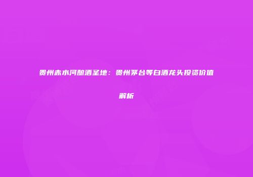 贵州赤水河酿酒圣地：贵州茅台等白酒龙头投资价值解析