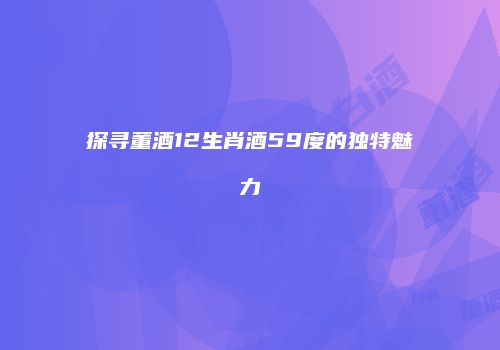 探寻董酒12生肖酒59度的独特魅力