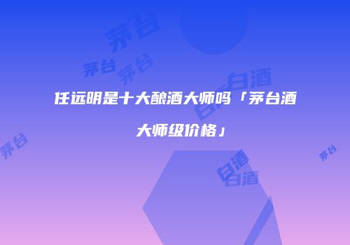 任远明是十大酿酒大师吗「茅台酒 大师级价格」