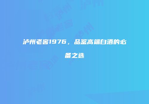 泸州老窖1976，品鉴高端白酒的必备之选