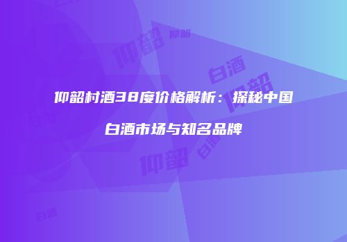 仰韶村酒38度价格解析：探秘中国白酒市场与知名品牌