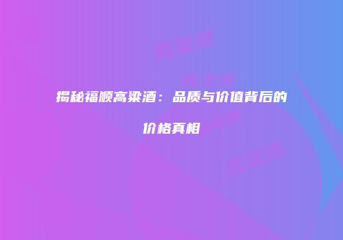 揭秘福顺高粱酒：品质与价值背后的价格真相