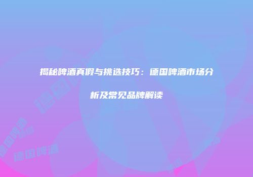 揭秘啤酒真假与挑选技巧：德国啤酒市场分析及常见品牌解读