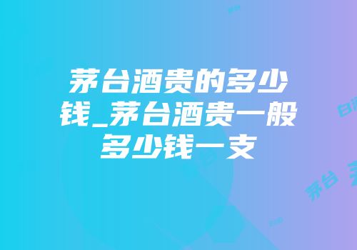 茅台酒贵的多少钱_茅台酒贵一般多少钱一支