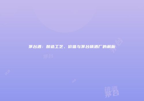 茅台酒：酿造工艺、价值与茅台镇酒厂的解析