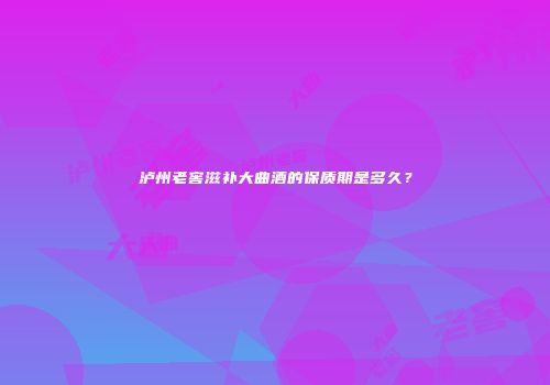 泸州老窖滋补大曲酒的保质期是多久？