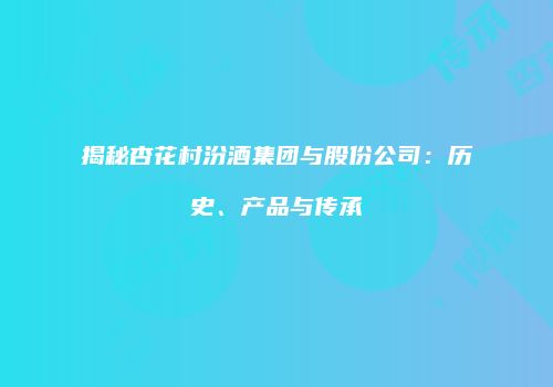 揭秘杏花村汾酒集团与股份公司：历史、产品与传承