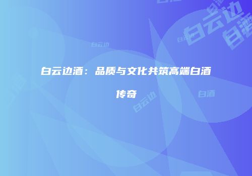 白云边酒：品质与文化共筑高端白酒传奇