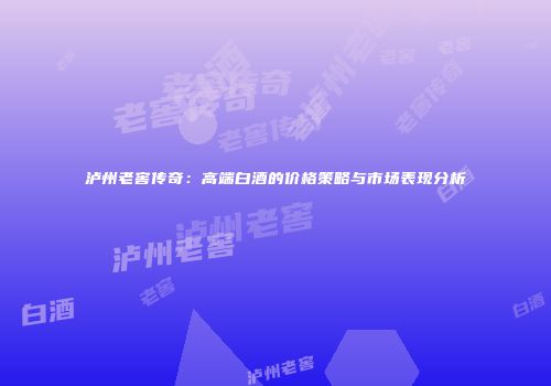泸州老窖传奇：高端白酒的价格策略与市场表现分析