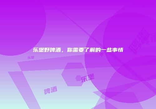 乐堡野啤酒，你需要了解的一些事情