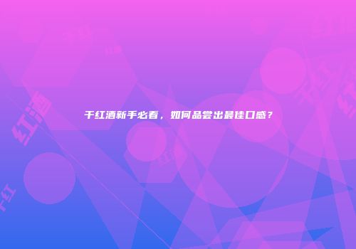 干红酒新手必看，如何品尝出最佳口感？