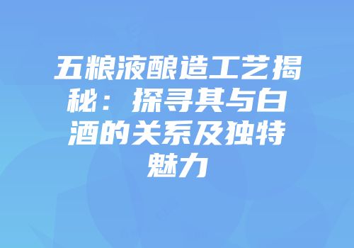 五粮液酿造工艺揭秘：探寻其与白酒的关系及独特魅力