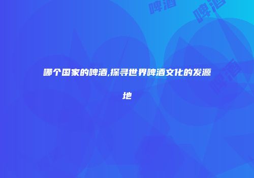 哪个国家的啤酒,探寻世界啤酒文化的发源地