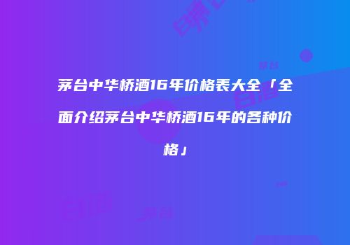 茅台中华桥酒16年价格表大全「全面介绍茅台中华桥酒16年的各种价格」