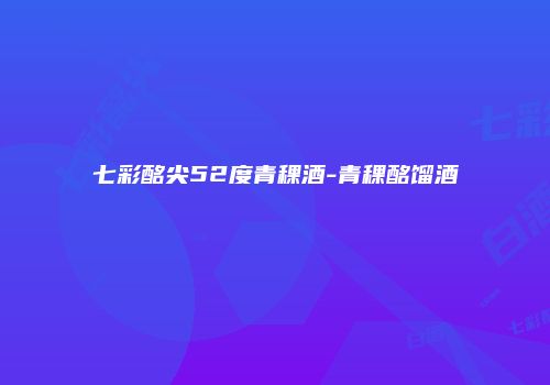七彩酩尖52度青稞酒-青稞酩馏酒