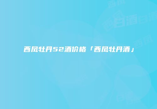 西凤牡丹52酒价格「西凤牡丹酒」