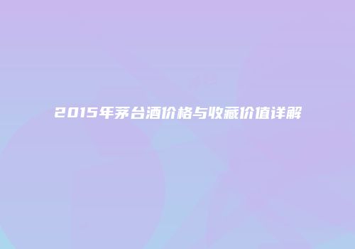 2015年茅台酒价格与收藏价值详解