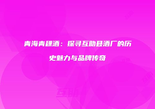 青海青稞酒：探寻互助县酒厂的历史魅力与品牌传奇