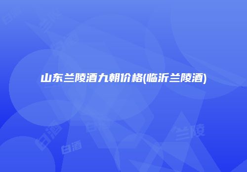 山东兰陵酒九朝价格(临沂兰陵酒)
