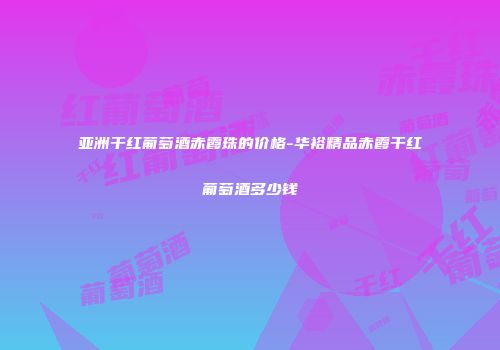 亚洲干红葡萄酒赤霞珠的价格-华裕精品赤霞干红葡萄酒多少钱