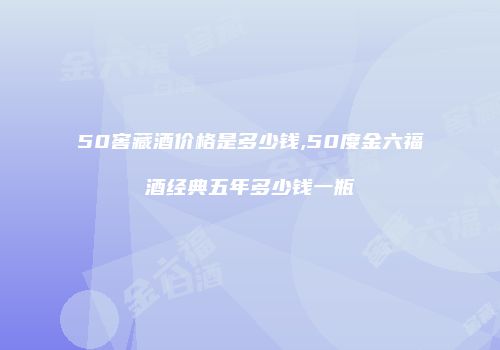 50窖藏酒价格是多少钱,50度金六福酒经典五年多少钱一瓶