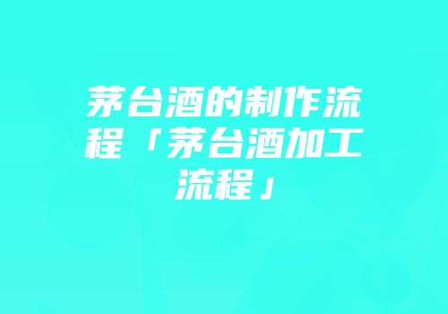 茅台酒的制作流程「茅台酒加工流程」