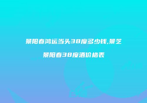 景阳春鸿运当头38度多少钱,景芝景阳春38度酒价格表