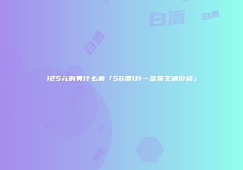 125元的有什么酒「56度1升一品景芝酒价格」