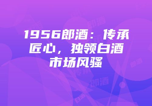 1956郎酒：传承匠心，独领白酒市场风骚