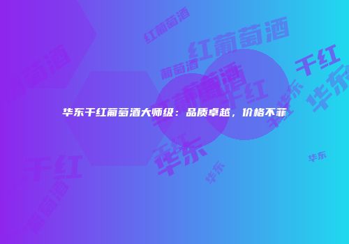 华东干红葡萄酒大师级：品质卓越，价格不菲
