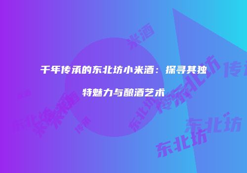 千年传承的东北坊小米酒：探寻其独特魅力与酿酒艺术