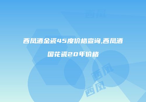 西凤酒金瓷45度价格查询,西凤酒国花瓷20年价格