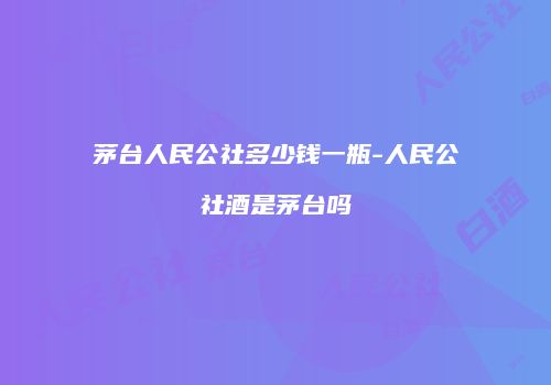 茅台人民公社多少钱一瓶-人民公社酒是茅台吗