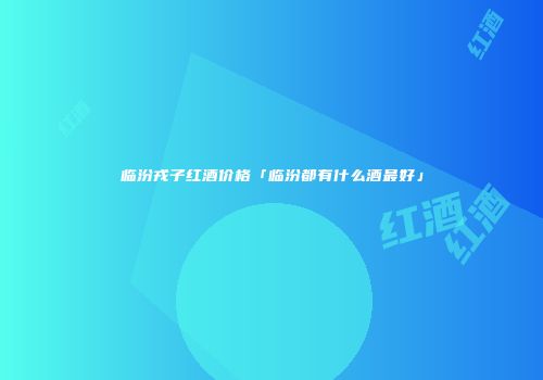 临汾戎子红酒价格「临汾都有什么酒最好」