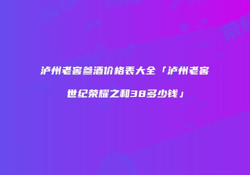 泸州老窖参酒价格表大全「泸州老窖世纪荣耀之和38多少钱」