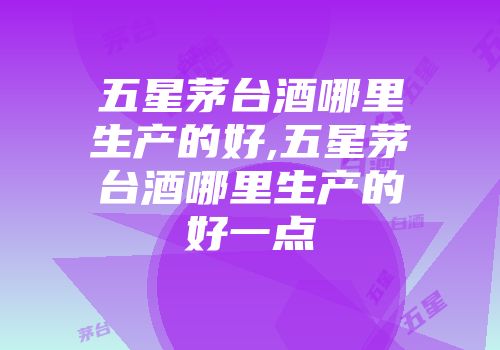 五星茅台酒哪里生产的好,五星茅台酒哪里生产的好一点