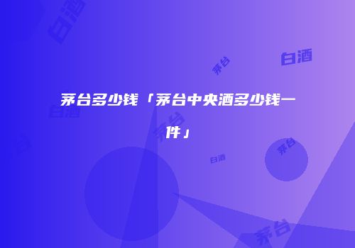茅台多少钱「茅台中央酒多少钱一件」
