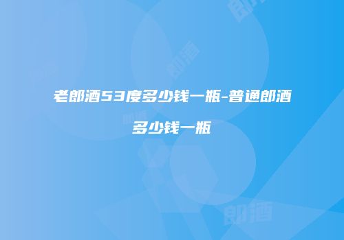 老郎酒53度多少钱一瓶-普通郎酒多少钱一瓶