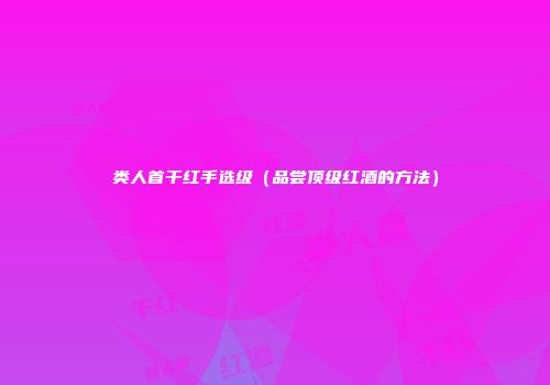 类人首干红手选级（品尝顶级红酒的方法）