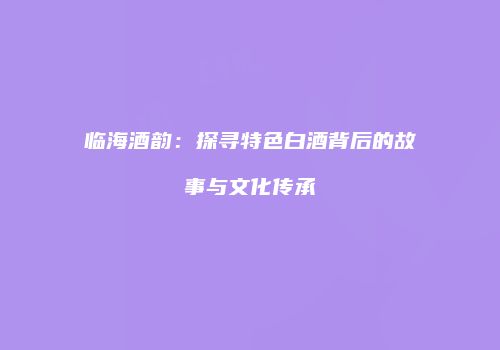 临海酒韵：探寻特色白酒背后的故事与文化传承