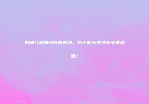 木桶红酒回收价格暴跌，你还能否继续享受优质酒？