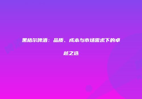 黑格尔啤酒：品质、成本与市场需求下的卓越之选