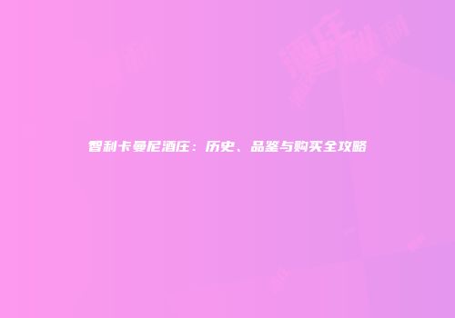 智利卡曼尼酒庄：历史、品鉴与购买全攻略